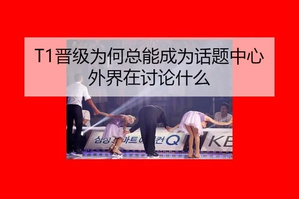 T1晋级为何总能成为话题中心 外界在讨论什么